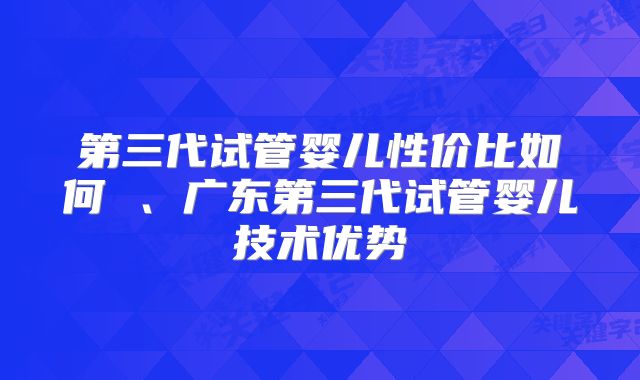 第三代试管婴儿性价比如何 、广东第三代试管婴儿技术优势