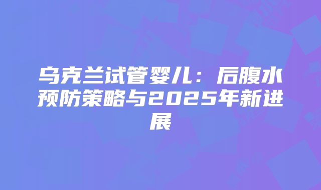 乌克兰试管婴儿:后腹水预防策略与2025年新进展