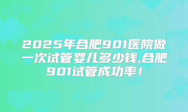 2025年合肥901医院做一次试管婴儿多少钱,合肥901试管成功率！