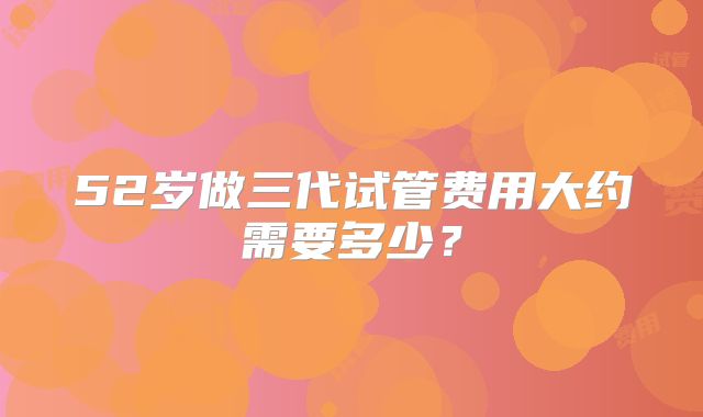 52岁做三代试管费用大约需要多少？