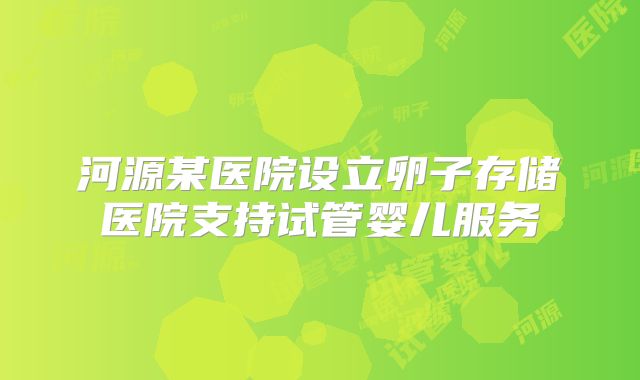 河源某医院设立卵子存储医院支持试管婴儿服务