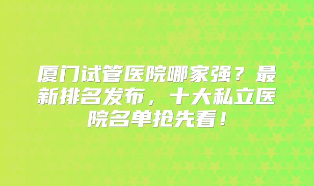 厦门试管医院哪家强？最新排名发布，十大私立医院名单抢先看！