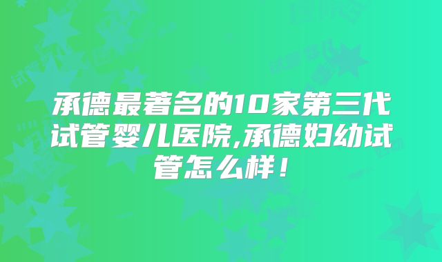 承德最著名的10家第三代试管婴儿医院,承德妇幼试管怎么样！