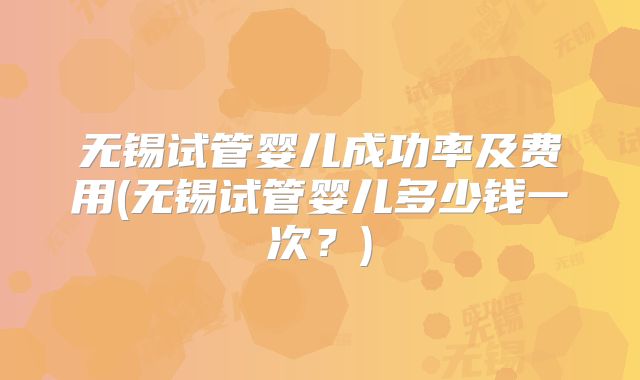 无锡试管婴儿成功率及费用(无锡试管婴儿多少钱一次?)