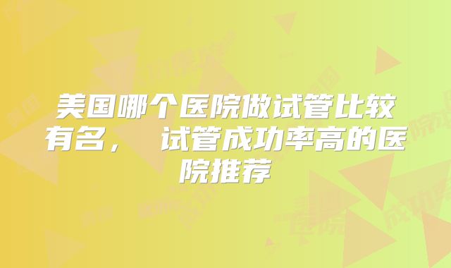 美国哪个医院做试管比较有名, 试管成功率高的医院推荐