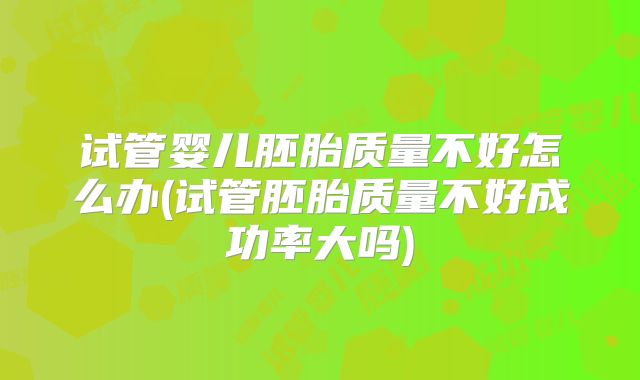 试管婴儿胚胎质量不好怎么办(试管胚胎质量不好成功率大吗)