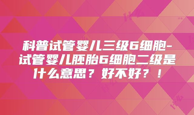 科普试管婴儿三级6细胞-试管婴儿胚胎6细胞二级是什么意思？好不好？！