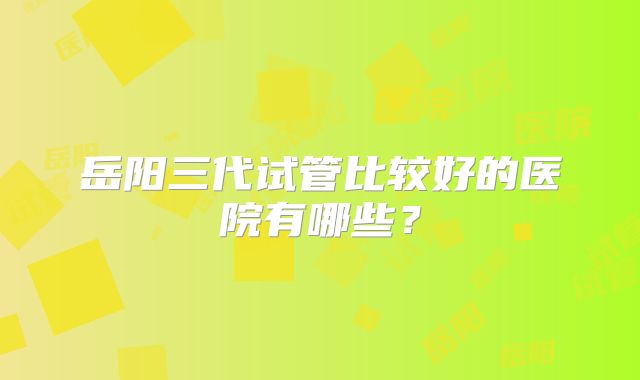 岳阳三代试管比较好的医院有哪些？