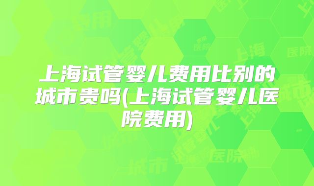 上海试管婴儿费用比别的城市贵吗(上海试管婴儿医院费用)