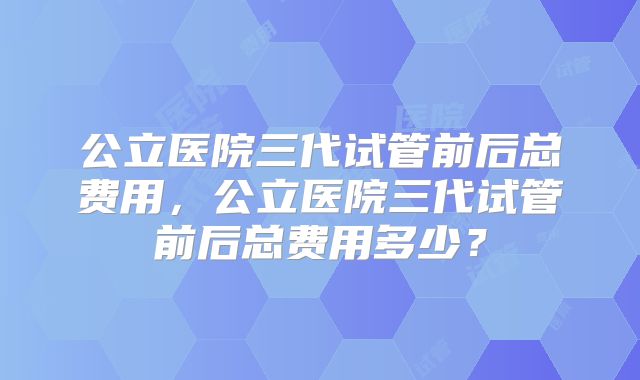 公立医院三代试管前后总费用，公立医院三代试管前后总费用多少？