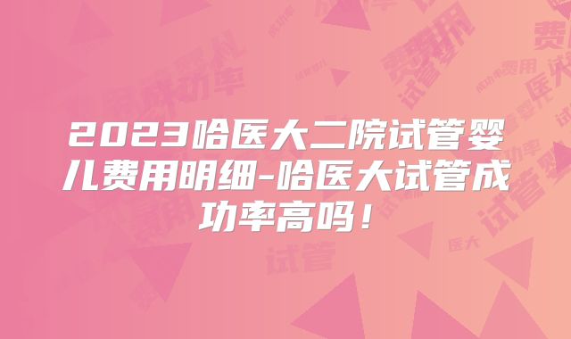 2023哈医大二院试管婴儿费用明细-哈医大试管成功率高吗!