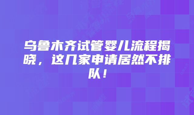 乌鲁木齐试管婴儿流程揭晓，这几家申请居然不排队！