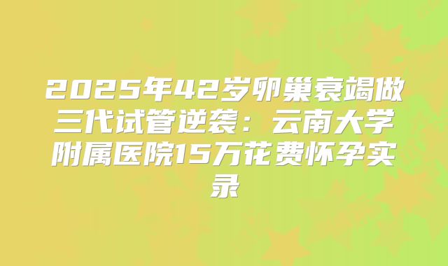 2025年42岁卵巢衰竭做三代试管逆袭：云南大学附属医院15万花费怀孕实录