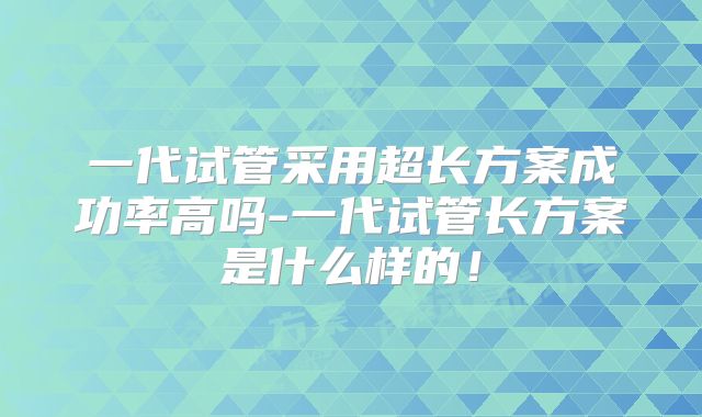 一代试管采用超长方案成功率高吗-一代试管长方案是什么样的！