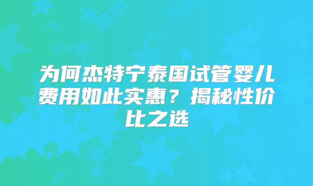 为何杰特宁泰国试管婴儿费用如此实惠？揭秘性价比之选