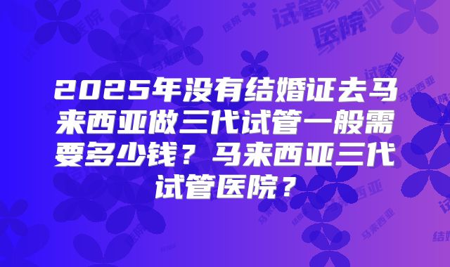 2025年没有结婚证去马来西亚做三代试管一般需要多少钱?马来西亚三代试管医院?