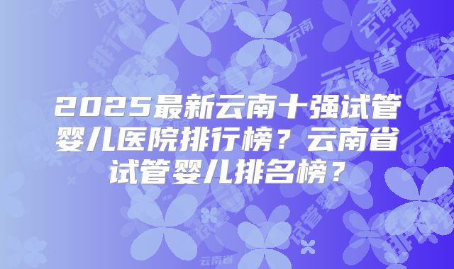 2025最新云南十强试管婴儿医院排行榜？云南省试管婴儿排名榜？