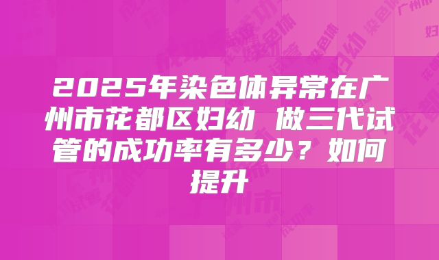 2025年染色体异常在广州市花都区妇幼 做三代试管的成功率有多少?如何提升