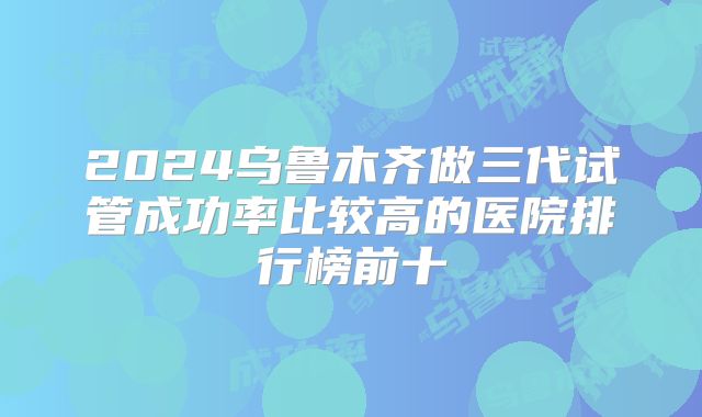 2024乌鲁木齐做三代试管成功率比较高的医院排行榜前十
