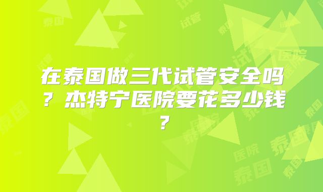在泰国做三代试管安全吗？杰特宁医院要花多少钱？