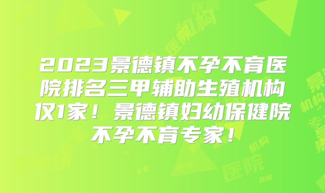 2023景德镇不孕不育医院排名三甲辅助生殖机构仅1家!景德镇妇幼保健院不孕不育专家!