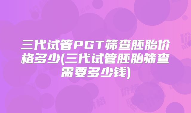 三代试管PGT筛查胚胎价格多少(三代试管胚胎筛查需要多少钱)