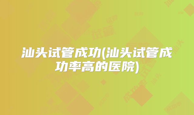 汕头试管成功(汕头试管成功率高的医院)