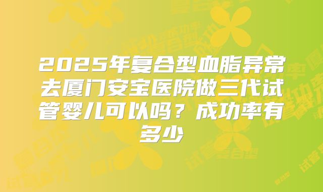 2025年复合型血脂异常去厦门安宝医院做三代试管婴儿可以吗?成功率有多少