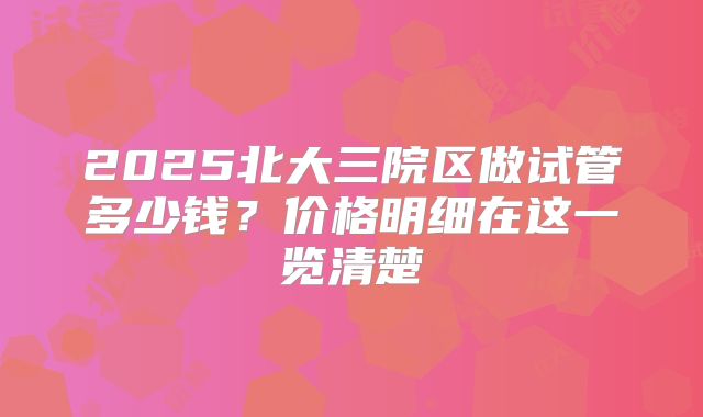 2025北大三院区做试管多少钱？价格明细在这一览清楚