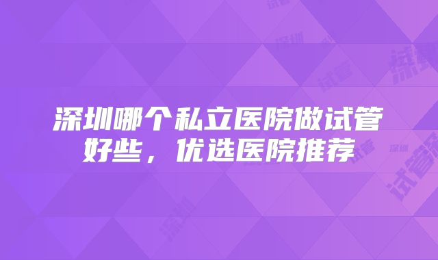 深圳哪个私立医院做试管好些,优选医院推荐
