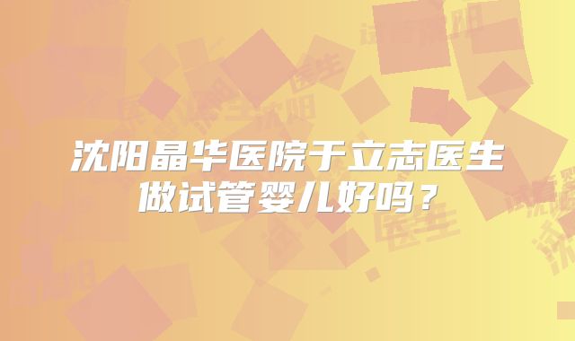 沈阳晶华医院于立志医生做试管婴儿好吗?