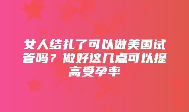 女人结扎了可以做美国试管吗？做好这几点可以提高受孕率