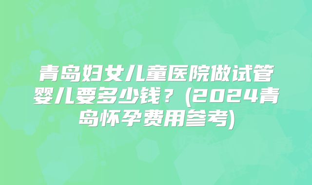 青岛妇女儿童医院做试管婴儿要多少钱？(2024青岛怀孕费用参考)