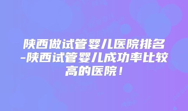 陕西做试管婴儿医院排名-陕西试管婴儿成功率比较高的医院！