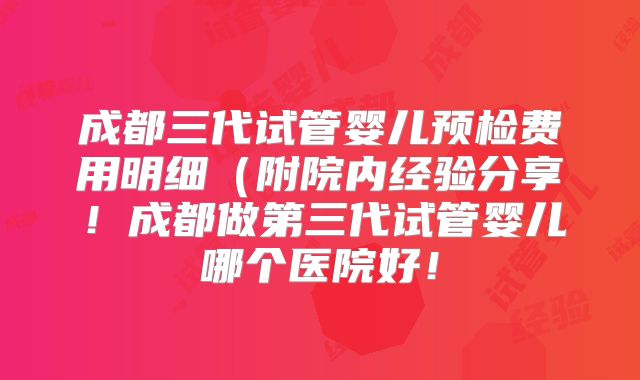 成都三代试管婴儿预检费用明细（附院内经验分享！成都做第三代试管婴儿哪个医院好！