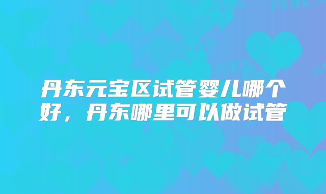 丹东元宝区试管婴儿哪个好，丹东哪里可以做试管