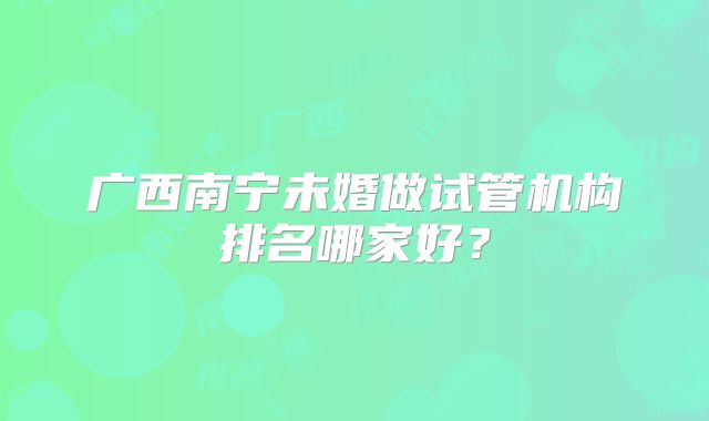 广西南宁未婚做试管机构排名哪家好？