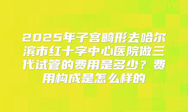 2025年子宫畸形去哈尔滨市红十字中心医院做三代试管的费用是多少?费用构成是怎么样的