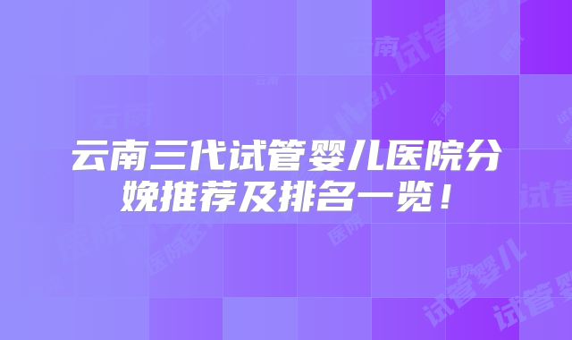 云南三代试管婴儿医院分娩推荐及排名一览！