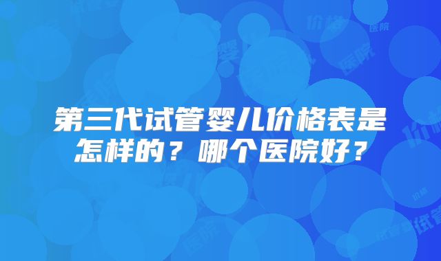 第三代试管婴儿价格表是怎样的?哪个医院好?