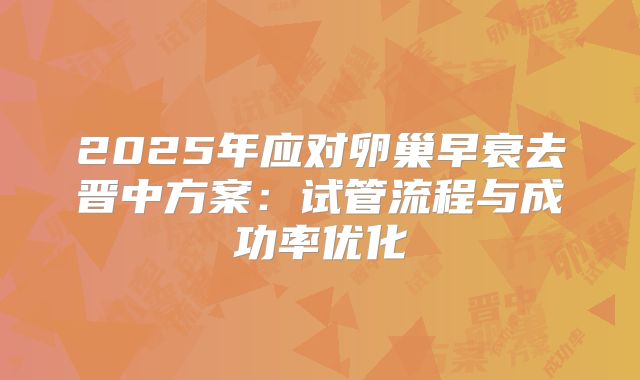 2025年应对卵巢早衰去晋中方案:试管流程与成功率优化