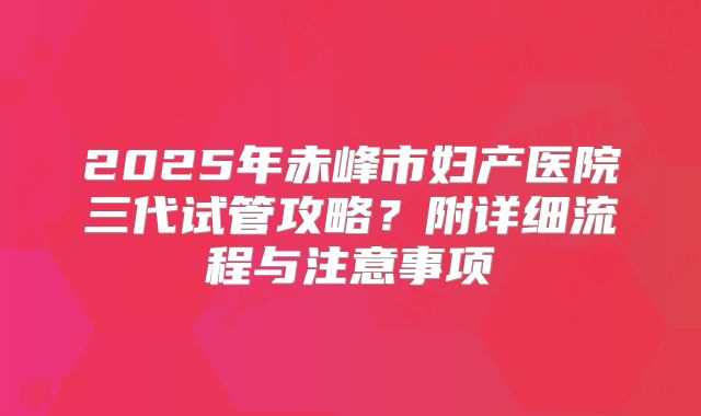 2025年赤峰市妇产医院三代试管攻略?附详细流程与注意事项