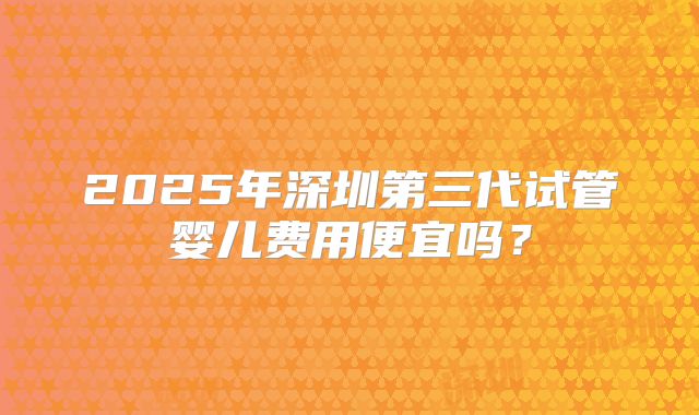 2025年深圳第三代试管婴儿费用便宜吗?