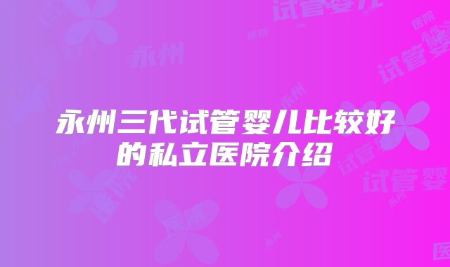永州三代试管婴儿比较好的私立医院介绍