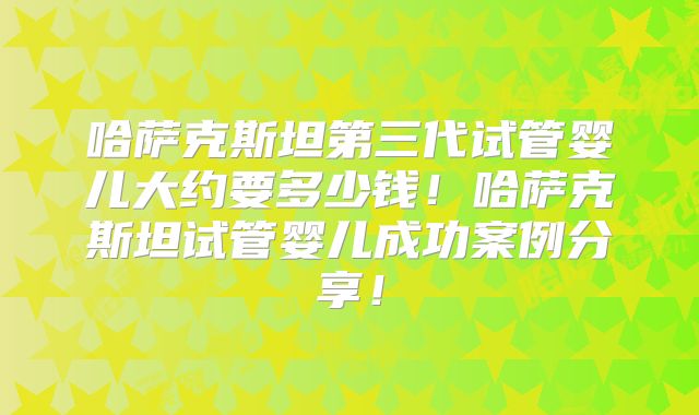 哈萨克斯坦第三代试管婴儿大约要多少钱!哈萨克斯坦试管婴儿成功案例分享!