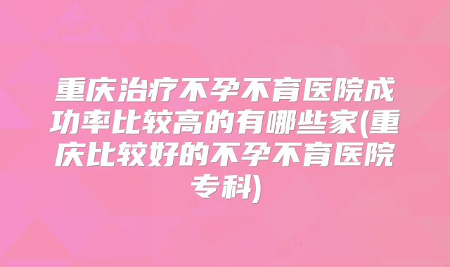重庆治疗不孕不育医院成功率比较高的有哪些家(重庆比较好的不孕不育医院专科)