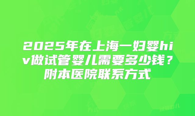 2025年在上海一妇婴hiv做试管婴儿需要多少钱？附本医院联系方式