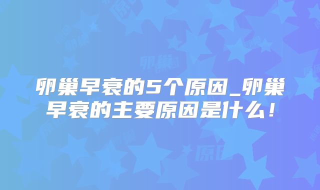 卵巢早衰的5个原因_卵巢早衰的主要原因是什么！