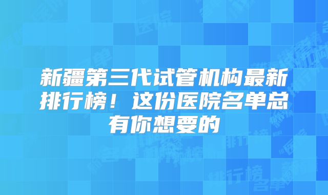新疆第三代试管机构最新排行榜!这份医院名单总有你想要的