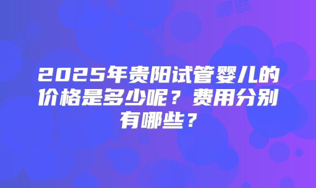 2025年贵阳试管婴儿的价格是多少呢?费用分别有哪些?